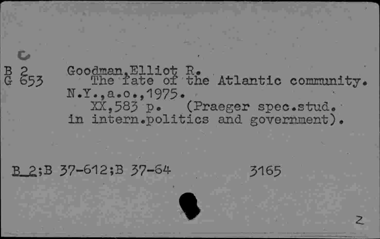 ﻿o
B 2 Goodman.Elliot R.
G 653 The fate of the Atlantic connunity.
N.Y.,a.o.,1975.
XX,585 p* (Praeger spec.stud, in intern.politics and government).
B 2:B 37-612;B 37-64
3165